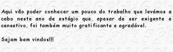 Caixa de texto: Aqui v�o poder conhecer um pouco do trabalho que lev�mos a cabo neste ano de est�gio que, apesar de ser exigente e cansativo, foi tamb�m muito gratificante e agrad�vel.Sejam bem vindos!!!