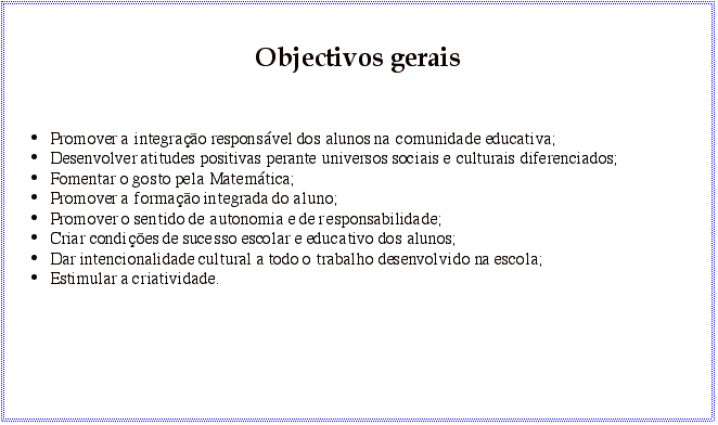 Text Box: Objectivos gerais Promover a integração responsável dos alunos na comunidade educativa; Desenvolver atitudes positivas perante universos sociais e culturais diferenciados; Fomentar o gosto pela Matemática; Promover a formação integrada do aluno; Promover o sentido de autonomia e de responsabilidade; Criar condições de sucesso escolar e educativo dos alunos; Dar intencionalidade cultural a todo o trabalho desenvolvido na escola; Estimular a criatividade.