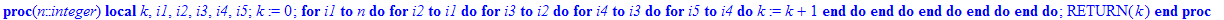 alg := proc (n::integer) local k, i1, i2, i3, i4, i5; k := 0; for i1 to n do for i2 to i1 do for i3 to i2 do for i4 to i3 do for i5 to i4 do k := k+1 end do end do end do end do end do; RETURN(k) end p...